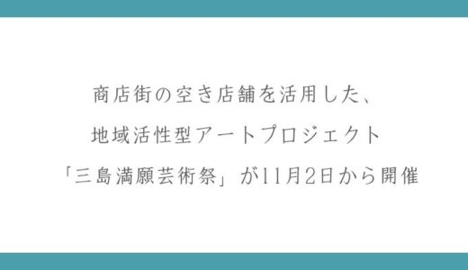 商店街の空き店舗を活用した、地域活性型アートプロジェクト「三島満願芸術祭」が11月2日から開催